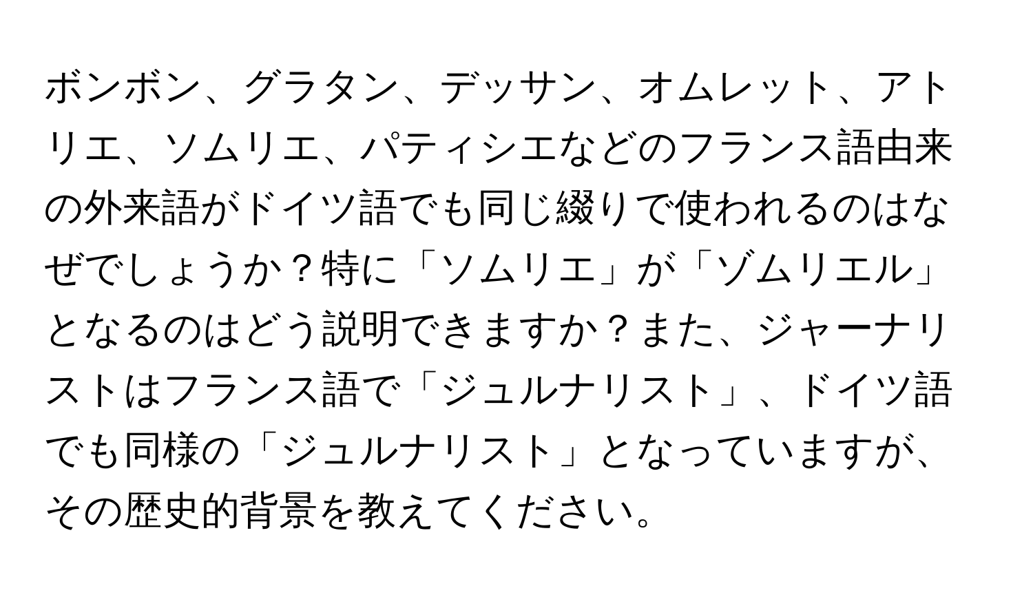 ボンボン、グラタン、デッサン、オムレット、アトリエ、ソムリエ、パティシエなどのフランス語由来の外来語がドイツ語でも同じ綴りで使われるのはなぜでしょうか？特に「ソムリエ」が「ゾムリエル」となるのはどう説明できますか？また、ジャーナリストはフランス語で「ジュルナリスト」、ドイツ語でも同様の「ジュルナリスト」となっていますが、その歴史的背景を教えてください。