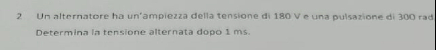 Un alternatore ha un’ampiezza della tensione di 180 V e una pulsazione di 300 rad 
Determina la tensione alternata dopo 1 ms.