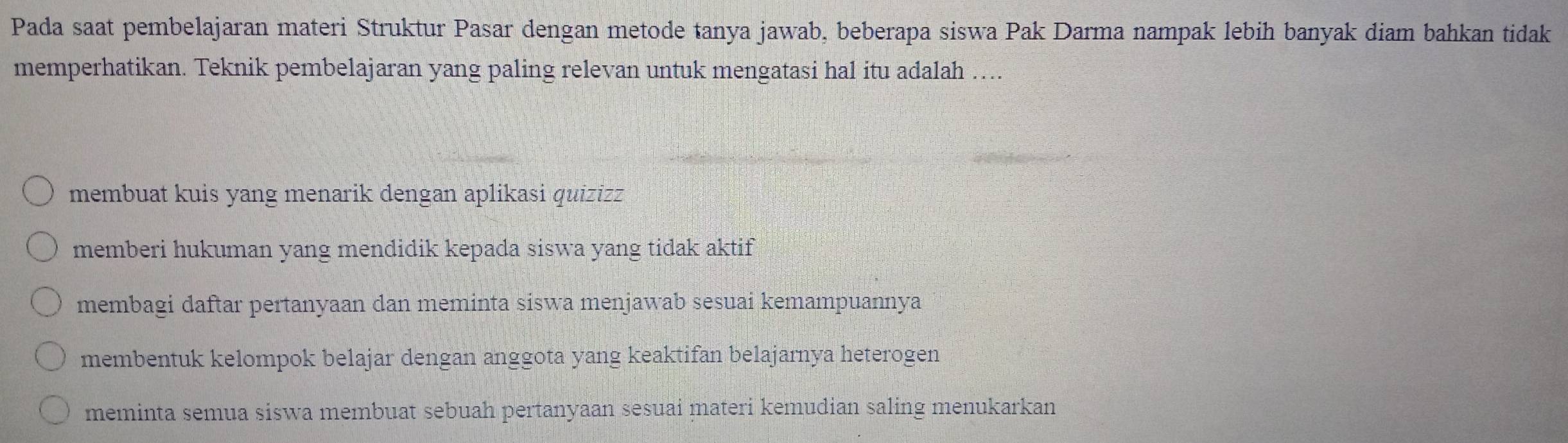 Pada saat pembelajaran materi Struktur Pasar dengan metode tanya jawab, beberapa siswa Pak Darma nampak lebih banyak diam bahkan tidak
memperhatikan. Teknik pembelajaran yang paling relevan untuk mengatasi hal itu adalah ....
membuat kuis yang menarik dengan aplikasi quizizz
memberi hukuman yang mendidik kepada siswa yang tidak aktif
membagi daftar pertanyaan dan meminta siswa menjawab sesuai kemampuannya
membentuk kelompok belajar dengan anggota yang keaktifan belajarnya heterogen
meminta semua siswa membuat sebuah pertanyaan sesuai materi kemudian saling menukarkan