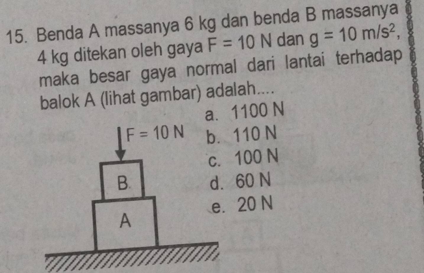 Benda A massanya 6 kg dan benda B massanya
4 kg ditekan oleh gaya F=10N dan g=10m/s^2, 
maka besar gaya normal dari lantai terhadap
balok A (lihat gambar) adalah....
a. 1100 N
F=10N b. 110 N
c. 100 N
B. d. 60 N
e. 20 N
A