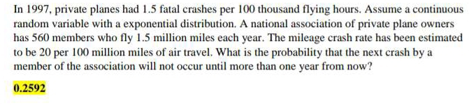 In 1997, private planes had 1.5 fatal crashes per 100 thousand flying hours. Assume a continuous 
random variable with a exponential distribution. A national association of private plane owners 
has 560 members who fly 1.5 million miles each year. The mileage crash rate has been estimated 
to be 20 per 100 million miles of air travel. What is the probability that the next crash by a 
member of the association will not occur until more than one year from now?
0.2592