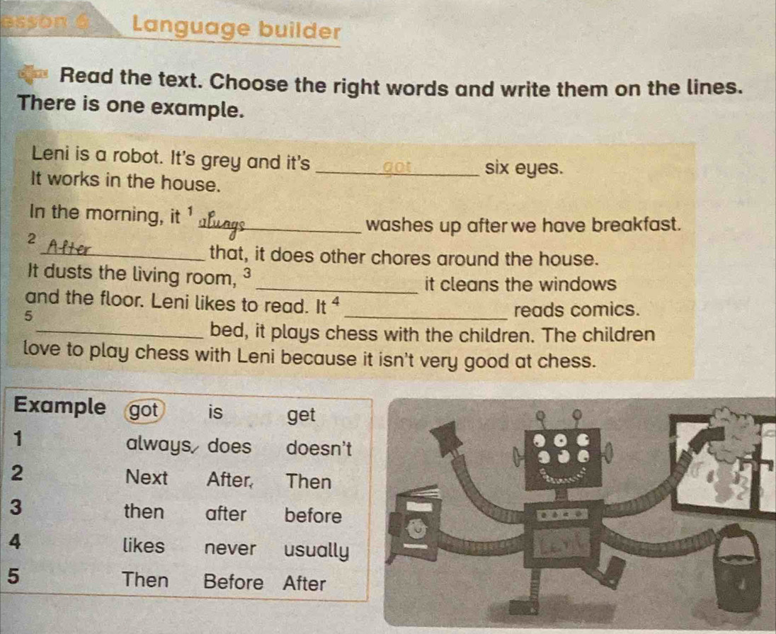 esson Language builder 
Read the text. Choose the right words and write them on the lines. 
There is one example. 
Leni is a robot. It's grey and it's _six eyes. 
It works in the house. 
In the morning, it 
_washes up after we have breakfast. 
2 
_that, it does other chores around the house. 
It dusts the living room, ³ 
_it cleans the windows 
and the floor. Leni likes to read. It ⁴ 
5 
_reads comics. 
_bed, it plays chess with the children. The children 
love to play chess with Leni because it isn't very good at chess. 
Example got is get 
1 
always does doesn't 
2 
Next After Then 
3 
then after before 
4 likes never usually 
5 Then Before After