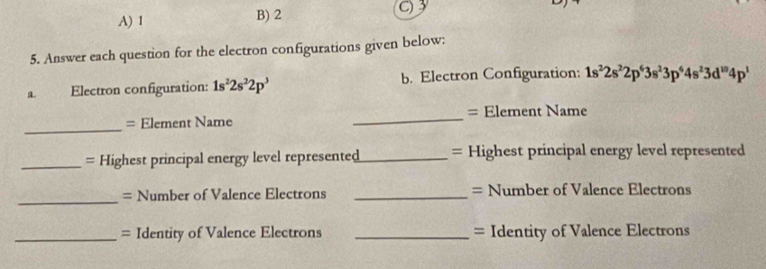 A) 1 B) 2 C) 3
5. Answer each question for the electron configurations given below:
a. Electron configuration: 1s^22s^22p^3 b. Electron Configuration: 1s^22s^22p^63s^23p^64s^23d^(10)4p^1
_
= Element Name _= Element Name
_= Highest principal energy level represented_ = Highest principal energy level represented
_
= Number of Valence Electrons _= Number of Valence Electrons
_= Identity of Valence Electrons _= Identity of Valence Electrons