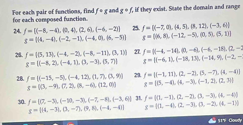 For each pair of functions, find fcirc g and gcirc f if they exist. State the domain and range
for each composed function.
24. f= (-8,-4),(0,4),(2,6),(-6,-2) 25. f= (-7,0),(4,5),(8,12),(-3,6)
g= (4,-4),(-2,-1),(-4,0),(6,-5) g= (6,8),(-12,-5),(0,5),(5,1)
26. f= (5,13),(-4,-2),(-8,-11),(3,1) 27. f= (-4,-14),(0,-6),(-6,-18),(2,-2
g= (-8,2),(-4,1),(3,-3),(5,7) g= (-6,1),(-18,13),(-14,9),(-2,-
28. f= (-15,-5),(-4,12),(1,7),(3,9) 29. f= (-1,11),(2,-2),(5,-7),(4,-4)
g= (3,-9),(7,2),(8,-6),(12,0) g= (5,-4),(4,-3),(-1,2),(2,3)
30. f= (7,-3),(-10,-3),(-7,-8),(-3,6) 31. f= (1,-1),(2,-2),(3,-3),(4,-4)
g= (4,-3),(3,-7),(9,8),(-4,-4) g= (1,-4),(2,-3),(3,-2),(4,-1)
51°F Cloudy