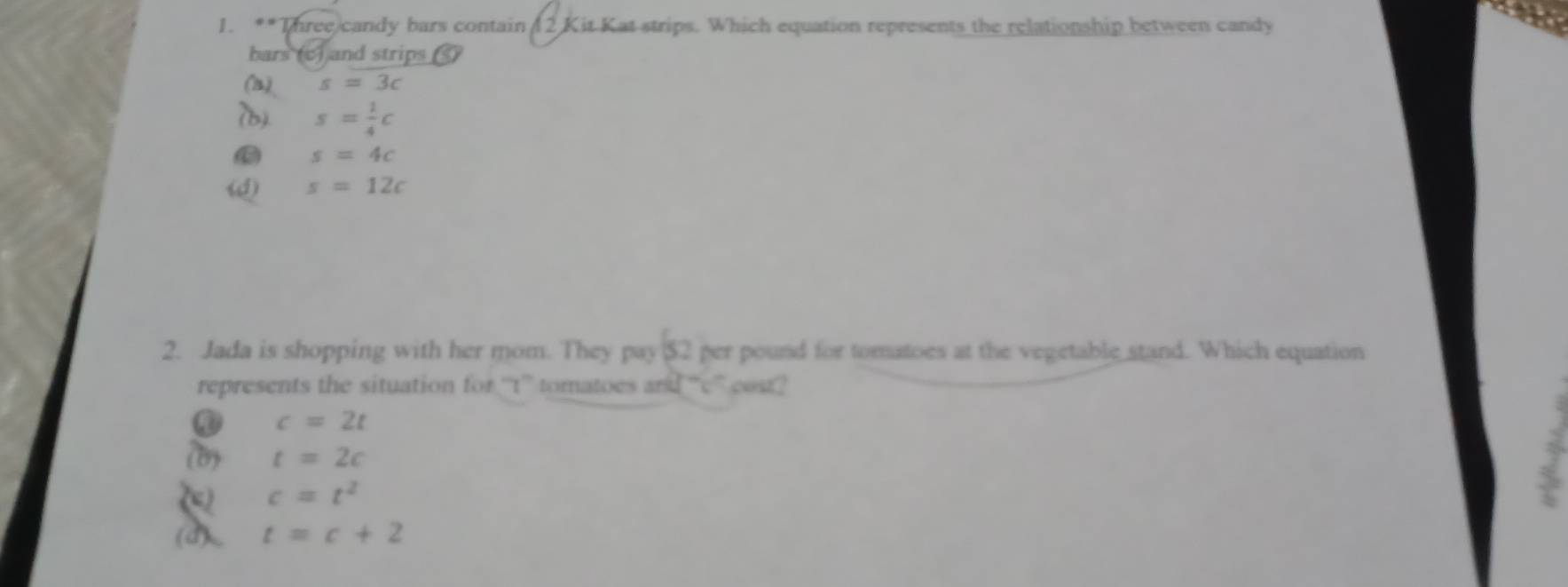 Three)candy bars contain ( 2 Kit Kat strips. Which equation represents the relationship between candy
bars (c) and strips )
(a) s=3c
(b) s= 1/4 c
s=4c
(d) s=12c
2. Jada is shopping with her mom. They pay $2 per pound for tomatoes at the vegetable stand. Which equation
represents the situation for “'t” tomatoes and “'c” cost?
c=2t
(b) t=2c
c=t^2
(d) t=c+2