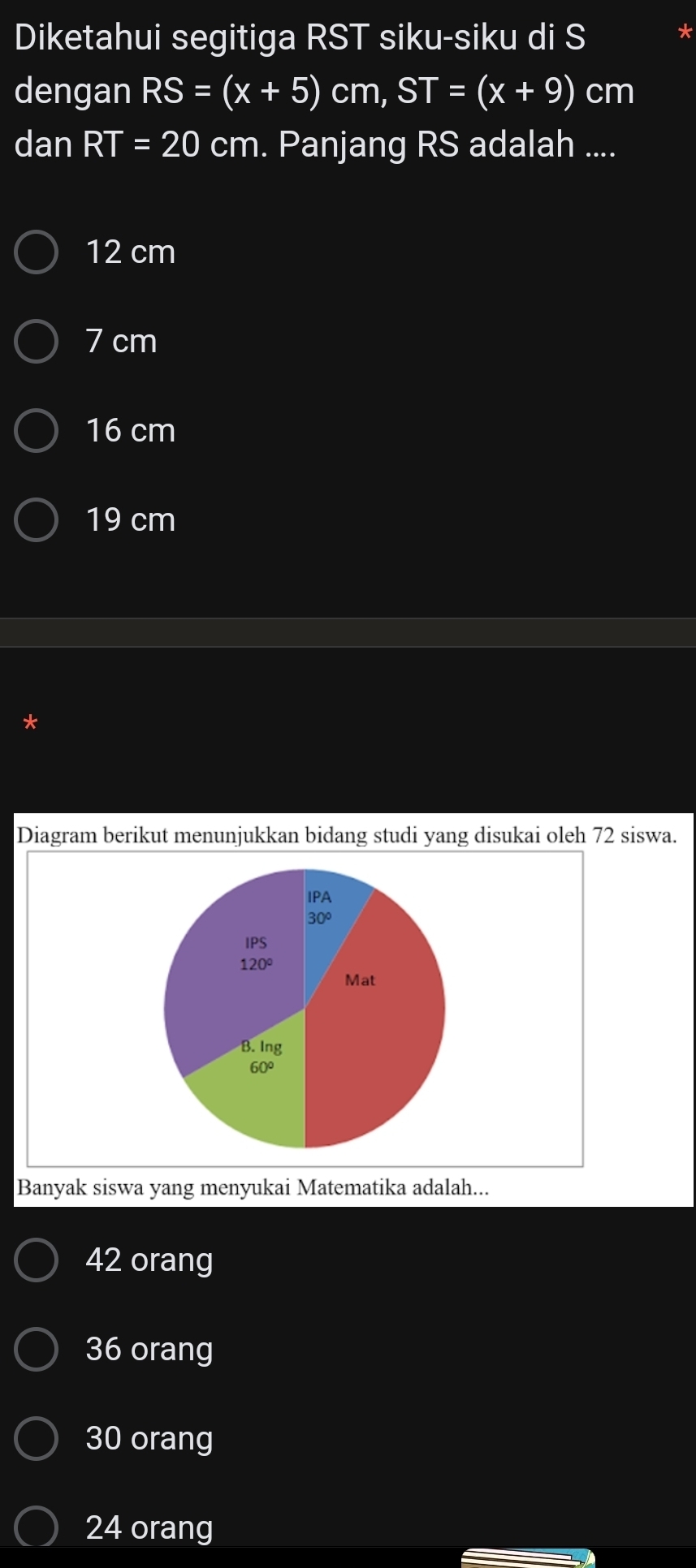 Diketahui segitiga RST siku-siku di S
dengan RS=(x+5) cm, ST=(x+9) cm
danRT=20 cm. Panjang RS adalah ....
12 cm
7 cm
16 cm
19 cm
Diagram berikut menunjukkan bidang studi yang disukai oleh 72 siswa.
IPA
30°
IPS
120°
Mat
B. Ing
60°
Banyak siswa yang menyukai Matematika adalah...
42 orang
36 orang
30 orang
24 orang