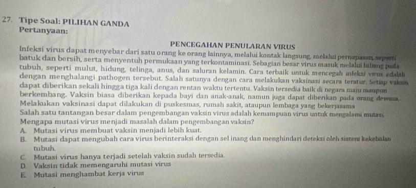 Tipe Soal: PILIHAN GANDA
Pertanyaan:
PENCEGAHAN PENULARAN VIRUS
Infeksi virus dapat menyebar dari satu orang ke orang lainnya, melalui kontak langsung, melalui pernapasan seperti
batuk dan bersih, serta menyentuh permukaan yang terkontaminasi. Sebagian besar virus masuk melalui labang pada
tubuh, seperti mulut, hidung, telinga, anus, dan saluran kelamin. Cara terbaik untuk mencegah infeksi vous adaah
dengan menghalangi pathogen tersebut. Salah satunya dengan cara melakukan vaksinasi secara teratur. Setiap vakan
dapat diberikan sekali hingga tiga kali dengan rentan waktu tertentu. Vaksin tersedia baik di negara maju maupon
berkembang. Vaksin biasa diberikan kepada bayi dan anak-anak, namun juga dapat diberikan pada orang dewasa.
Melakukan vaksinasi dapat dilakukan di puskesmas, rumah sakit, ataupun lembaga yang bekerjasama
Salah satu tantangan besar dalam pengembangan vaksin virus adalah kemampuan virus untuk mengalami muan
Mengapa mutasi virus menjadi masalah dalam pengembangan vaksin?
A. Mutasi virus membuat vaksin menjadi lebih kuat.
B. Mutasi dapat mengubah cara virus berinteraksi dengan sel inang dan menghindari deteksi olch sistem kekebalan
tubuh.
C. Mutasi virus hanya terjadi setelah vaksin sudah tersedia.
D. Vaksin tidak memengaruhi mutasi virus
E. Mutasi menghambat kerja virus