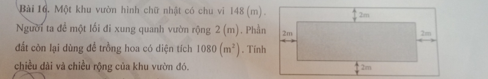 Một khu vườn hình chữ nhật có chu vi 148 (m). 
Người ta đề một lối đi xung quanh vườn rộng 2 (m). Phần 
đất còn lại dùng để trồng hoa có diện tích 1080(m^2). Tính 
chiều dài và chiều rộng của khu vườn đó.