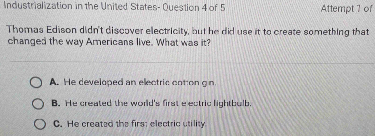 Industrialization in the United States- Question 4 of 5 Attempt 1 of
Thomas Edison didn't discover electricity, but he did use it to create something that
changed the way Americans live. What was it?
A. He developed an electric cotton gin.
B. He created the world's first electric lightbulb.
C. He created the first electric utility.