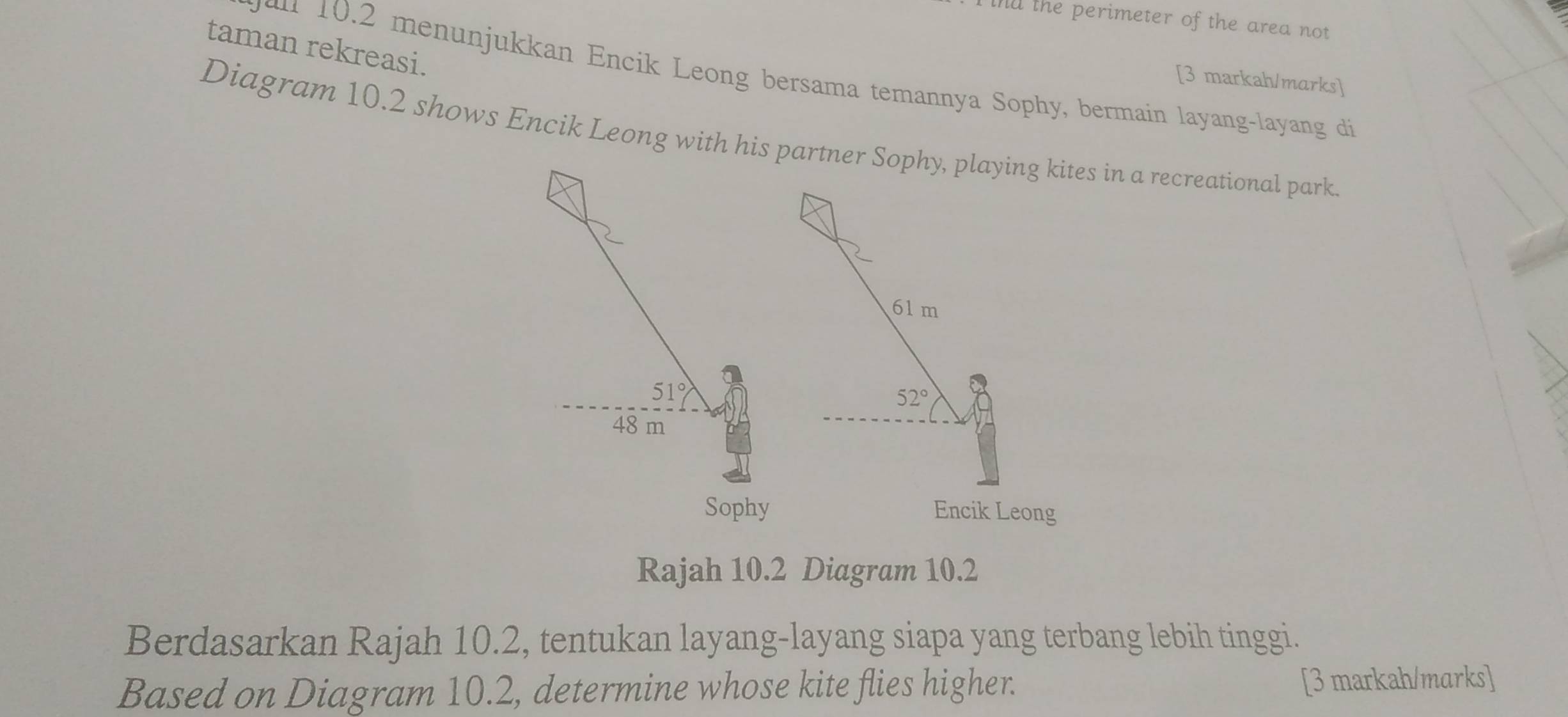 nd the perimeter of the area not
taman rekreasi.
2 menunjukkan Encik Leong bersama temannya Sophy, bermain layang-layang di
[3 markah/marks]
Diagram 10.2 shows Encik Leong with his parn a recreational park.
Rajah 10.2 Diagram 10.2
Berdasarkan Rajah 10.2, tentukan layang-layang siapa yang terbang lebih tinggi.
Based on Diagram 10.2, determine whose kite flies higher. [3 markah/marks]