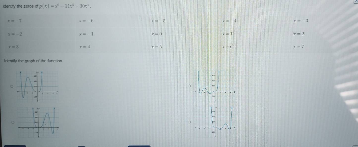 Identify the zeros of p(x)=x^6-11x^5+30x^4.
x=-7
x=-6
x=-5
x=-4
x=-3
x=-2
x=-1
x=0
x=1
x=2
x=3
x=4
x=5
x=6
x=7
Identify the graph of the function.
。