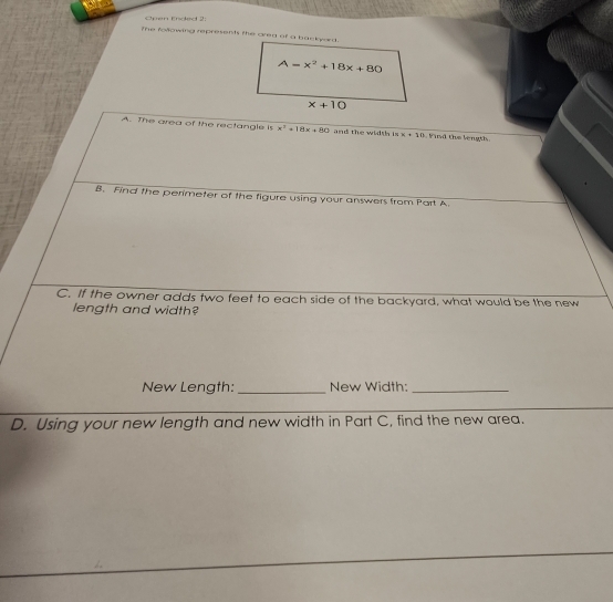 Open Ended 2 
The following represents the area of a backerd.
A=x^2+18x+80
x+10
A. The area of the rectangle i x^2+18x+80 and the width is x=10 id the length 
B. Find the perimeter of the figure using your answers from Part A. 
C. If the owner adds two feet to each side of the backyard, what would be the new 
length and width? 
New Length: _New Width:_ 
D. Using your new length and new width in Part C, find the new area.