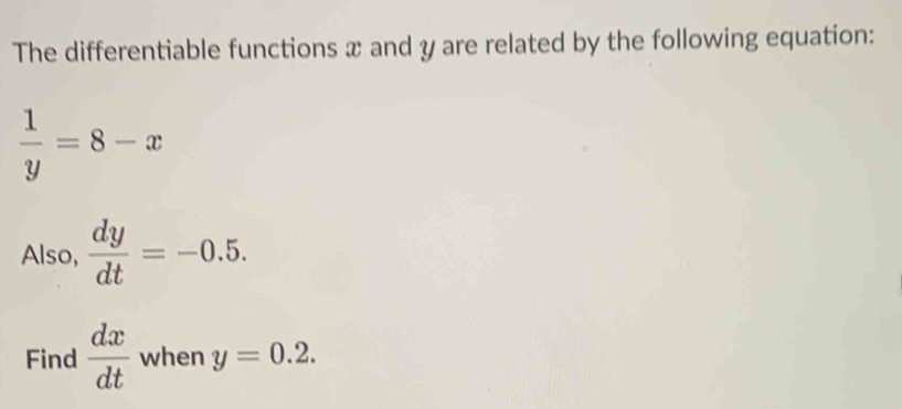 The differentiable functions x and y are related by the following equation:
 1/y =8-x
Also,  dy/dt =-0.5. 
Find  dx/dt  when y=0.2.