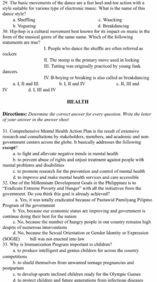 The basic movements of the dance are a fast heel-and-toe action with a
style suitable for various type of electronic music. What is the name of this
dance style?
a. Shuffling c. Waacking
b. Vogueing d. Breakdancing
30. Hip-hop is a cultural movement best known for its impact on music in the
form of the musical genre of the same name. Which of the following
statements are true?
I. People who dance the shuffle are often referred as
rockers
II. The stomp is the primary move used in locking
III. Tutting was originally practiced by young funk
dancers.
IV. B-boying or breaking is also called as breakdancing
a. I, II and III b. I, II and IV c. II, III and
IV d. I, III and IV
HEALTH
Directions: Determine the correct answer for every question. Write the letter
of your answer in the answer sheet
31. Comprehensive Mental Health Action Plan is the result of extensive
research and consultations by stakeholders, members, and academic and non-
government centers across the globe. It basically addresses the following
except?
a. to fight and alleviate negative trends in mental health
b. to prevent abuse of rights and unjust treatment against people with
mental problems and disabilities
c. to promote research for the prevention and control of mental health
d. to improve and make mental health services and care accessible
32. One of the Millennium Development Goals in the Philippines is to
“Eradicate Extreme Poverty and Hunger” with all the initiatives from the
government. Do you think this goal is already achieved?
a. Yes, it was totally eradicated because of Pantawid Pamilyang Pilipino
Program of the government
b. Yes, because our economic status are improving and government is
continue doing their best for the nation
c. No, because the number of hungry people in our country remains high
despite of numerous interventions
d. No, because the Sexual Orientation or Gender Identity or Expression
(SOGIE) bill was not enacted into law
33. Why is Immunization Program important to children?
a. to produce intelligent and genius children for across the country
competitions
b. to shield themselves from unwanted teenage pregnancies and
postpartum
c. to develop sports inclined children ready for the Olympic Games
d. to protect children and future generations from infectious diseases