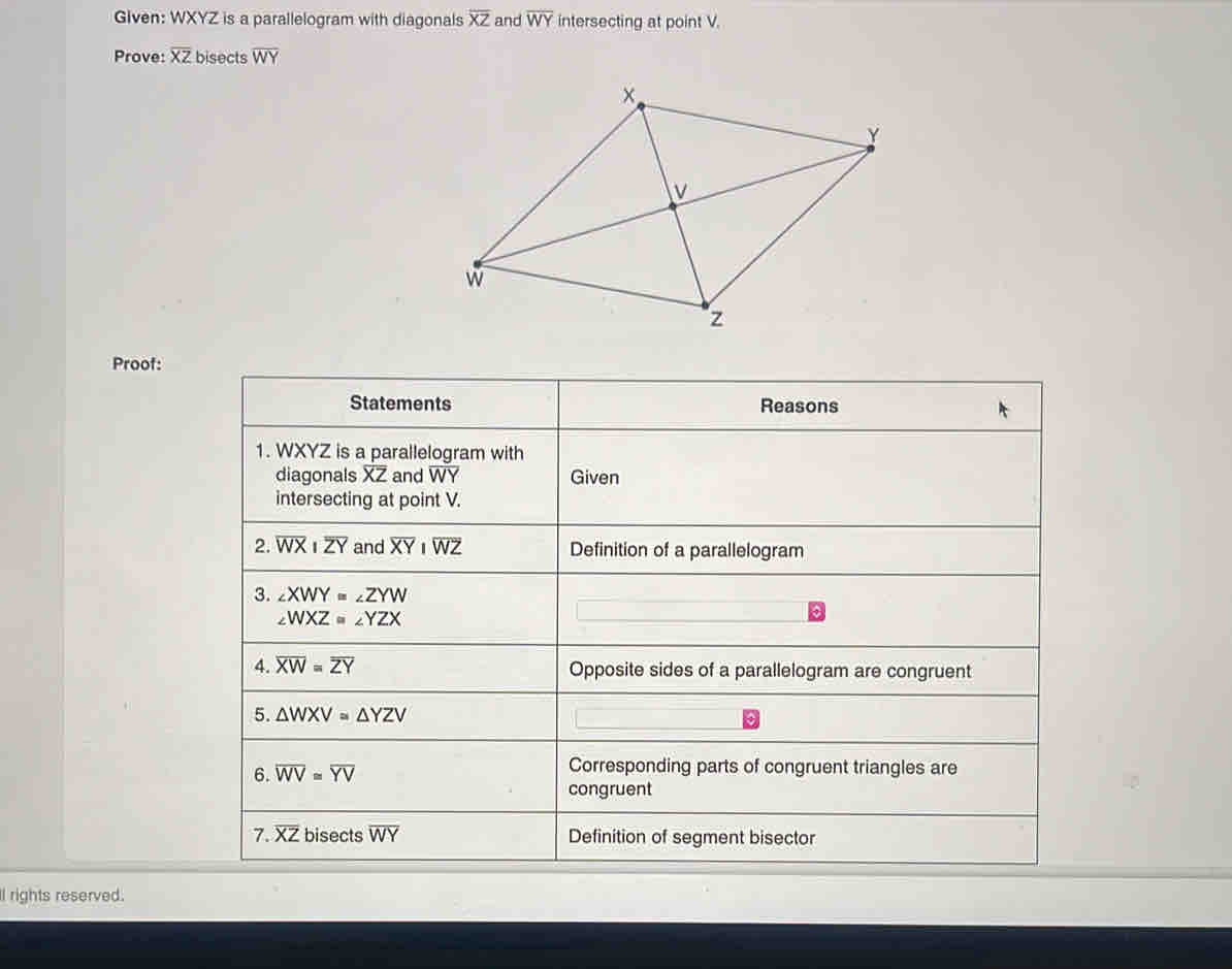 Given: WXYZ is a parallelogram with diagonals overline XZ and overline WY intersecting at point V.
Prove: overline XZ bisects overline WY
Proof:
ll rights reserved.