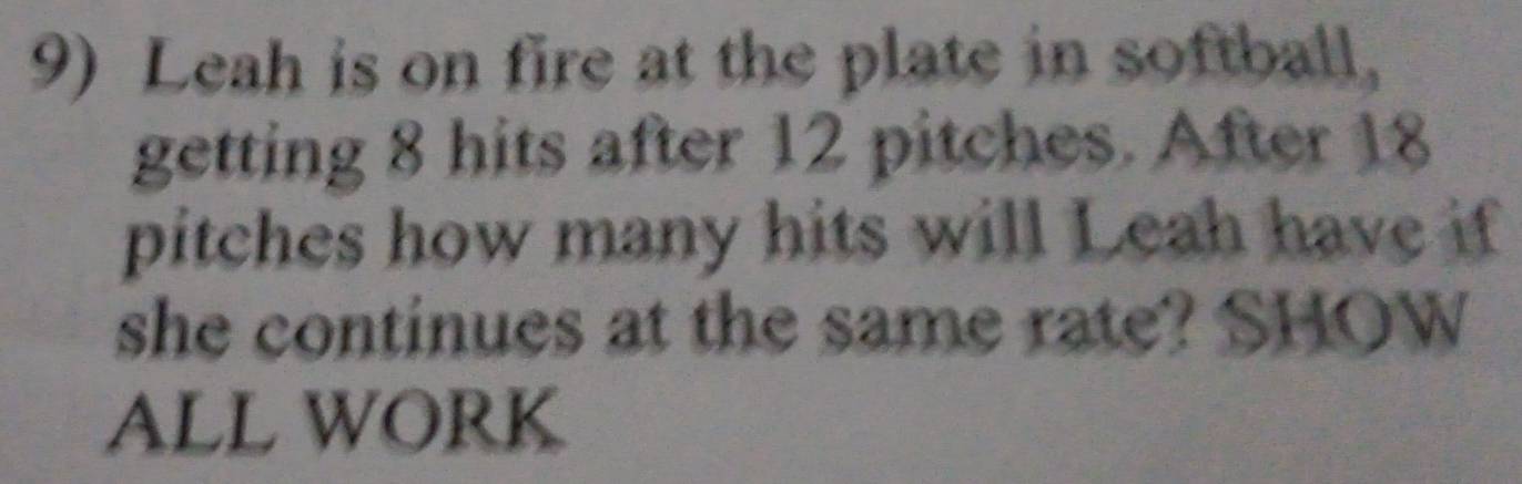 Leah is on fire at the plate in softball, 
getting 8 hits after 12 pitches. After 18
pitches how many hits will Leah have if 
she continues at the same rate? SHOW 
ALL WORK