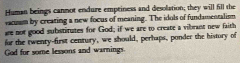 Human beings cannot endure emptiness and desolation; they will fill the 
vacuum by creating a new focus of meaning. The idols of fundamentalism 
are not good substitutes for God; if we are to create a vibrant new faith 
for the twenty-first century, we should, perhaps, ponder the history of 
God for some lessons and warnings.