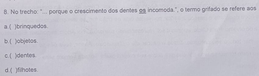 No trecho: “... porque o crescimento dos dentes os incomoda.”, o termo grifado se refere aos
a.( )brinquedos.
b.( )objetos.
c.( )dentes.
d.( )filhotes.