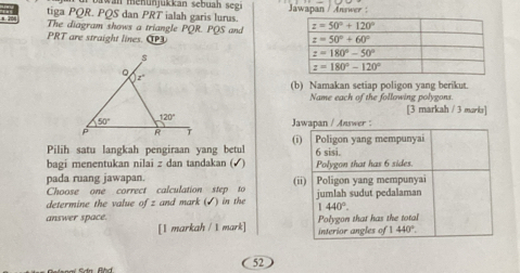 in  m ehu n ukkan sebuah segi
tiga PQR. PQS dan PRT ialah garis lurus. Jawapan / Answer :
The diagram shows a triangle PQR. PQS and 
PRT are straight lines. 
(b) Namakan setiap poligon yang berikut.
Name each of the following polygons.
[3 markah / 3 marks]
Jawapan / Answer :
Pilih satu langkah pengiraan yang betul () | Poligon yang mempunyai
6 sisi.
bagi menentukan nilai z dan tandakan (√) Polygon that has 6 sides.
pada ruang jawapan. (ii) │Poligon yang mempunyai
Choose one correct calculation step to
determine the value of z and mark (√) in the jumlah sudut pedalaman
1440°.
answer space. Polygon that has the total
[I markah / 1 mark] interior angles of 440°.
52