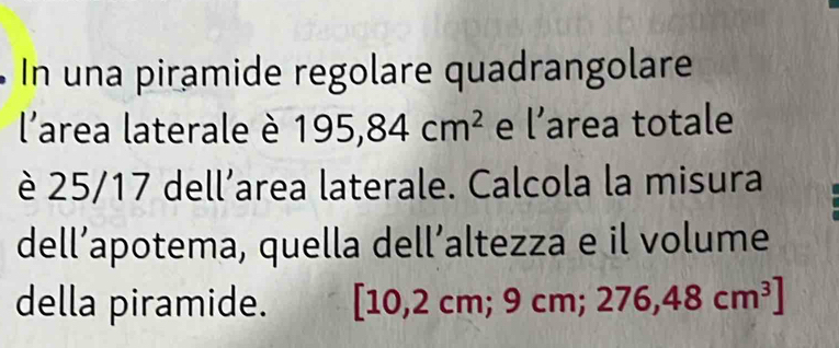 na piramide regolare quadrangolare 
l'area laterale è 195,84cm^2 e l' area totale 
è 25/17 dell’area laterale. Calcola la misura 
dell’apotema, quella dell’altezza e il volume 
della piramide. [10 2cm;9cm;276,48cm^3]