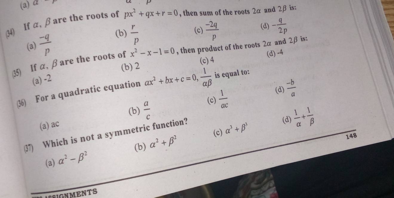 (a) alpha -r
a
(34) If α, β are the roots of px^2+qx+r=0 , then sum of the roots 2α and 2β is:
(c)  (-2q)/p 
(d) - q/2p 
(a)  (-q)/p 
(b)  r/p 
(d) -4
35) If α, β are the roots of x^2-x-1=0 , then product of the roots 2α and 2β is:
(b) 2 (c) 4
(a) -2
(36) For a quadratic equation ax^2+bx+c=0,  1/alpha beta   is equal to:
(c)  1/ac 
(d)  (-b)/a 
(b)  a/c 
(a) ac
(d)  1/alpha  + 1/beta  
(c)
(37) Which is not a symmetric function?
(b) alpha^2+beta^2 alpha^3+beta^3
148
(a) alpha^2-beta^2
ASIGNMENTS