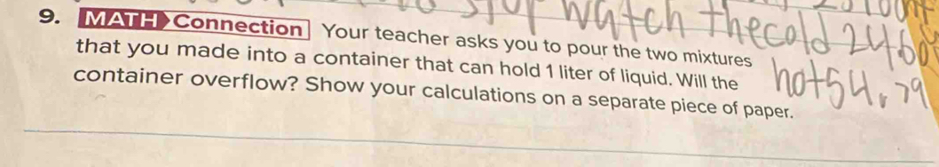 MAT>Connection Your teacher asks you to pour the two mixtures 
that you made into a container that can hold 1 liter of liquid. Will the 
container overflow? Show your calculations on a separate piece of paper.