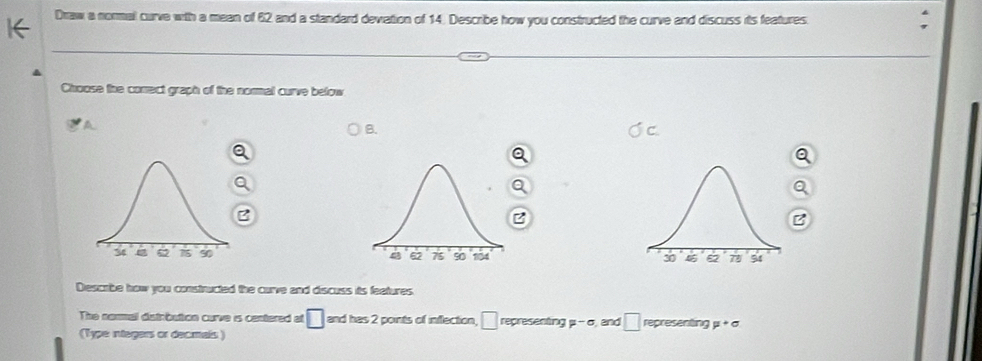 Draw a normal curve with a mean of 62 and a standard devation of 14. Describe how you constructed the curve and discuss its features. 
Choose the conect graph of the normal curve below 
A 
B.
z

Descrbe how you constructed the curve and discuss its features. 
The nommal distrbution curve is centered at □ and has 2 points of inflection, □ representing mu -sigma and □ representing mu +sigma
(Type integers or decmals )