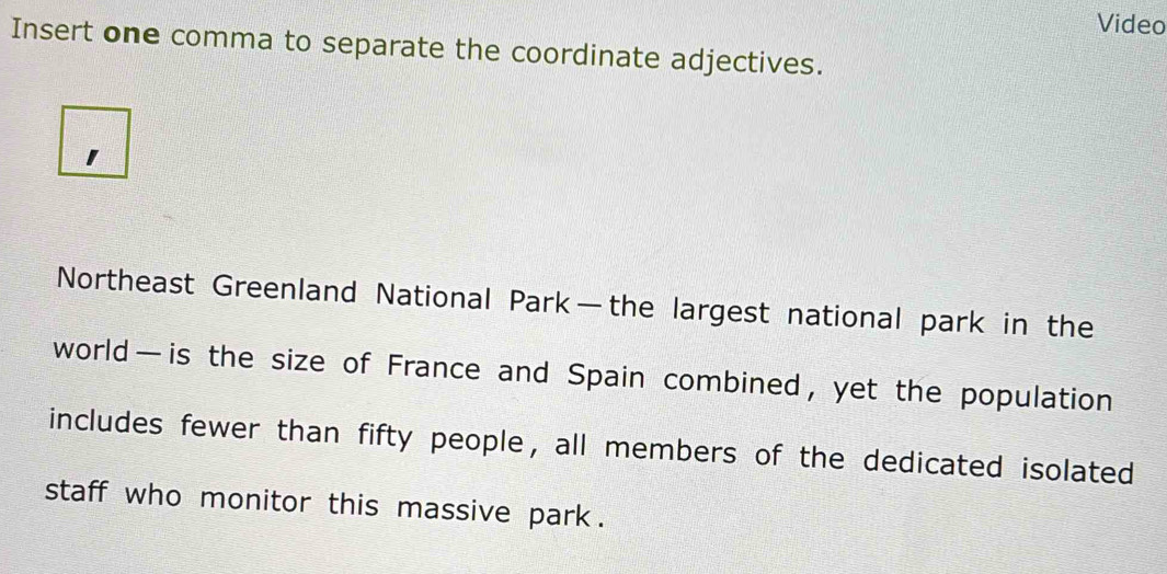 Video 
Insert one comma to separate the coordinate adjectives. 
Northeast Greenland National Park—the largest national park in the 
world—is the size of France and Spain combined, yet the population 
includes fewer than fifty people, all members of the dedicated isolated 
staff who monitor this massive park .