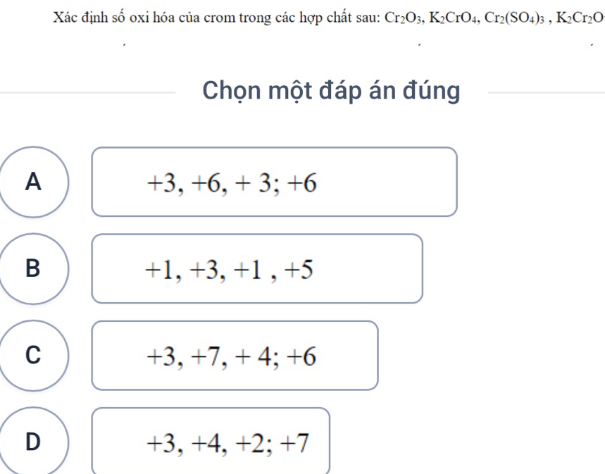 Xác định số oxi hóa của crom trong các hợp chất sau: Cr_2O_3, K_2CrO_4, Cr_2(SO_4)_3, K_2Cr_2O
Chọn một đáp án đúng
A +3, +6, + 3; +6
B +1, +3, +1 , +5
C +3, +7, + 4; +6
D +3, +4, + 2; +7