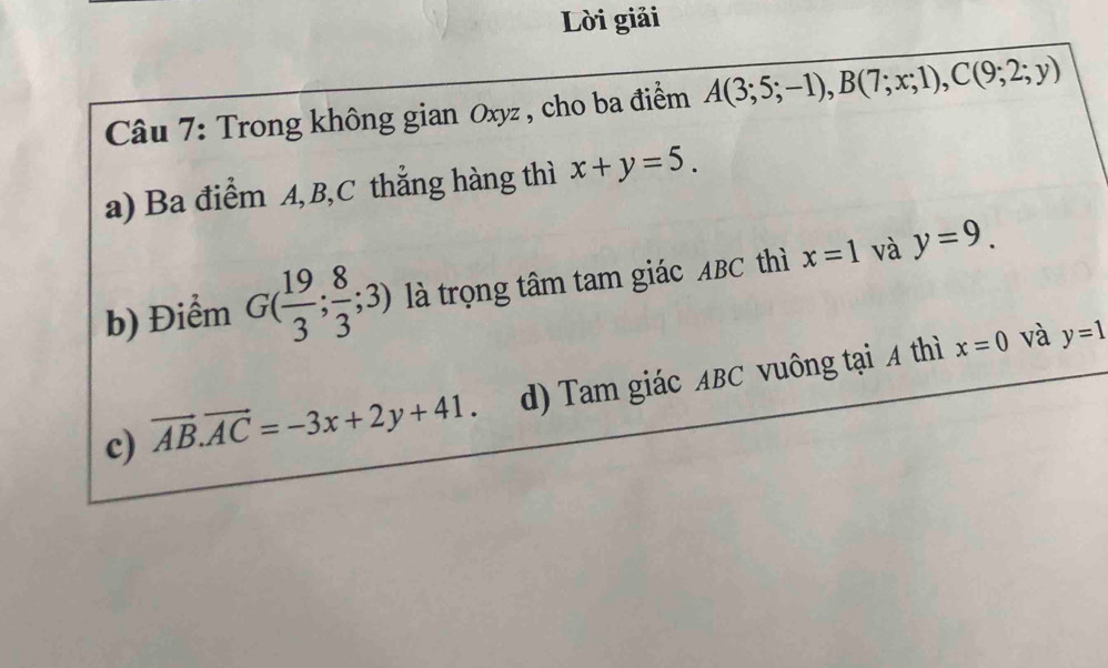 Lời giải
Câu 7: Trong không gian Oxyz , cho ba điểm A(3;5;-1), B(7;x;1), C(9;2;y)
a) Ba điểm A, B, C thẳng hàng thì x+y=5. 
b) Điểm G( 19/3 ; 8/3 ;3) là trọng tâm tam giác ABC thì x=1 và y=9.
c) vector AB.vector AC=-3x+2y+41. d) Tam giác ABC vuông tại A thì
x=0 và y=1