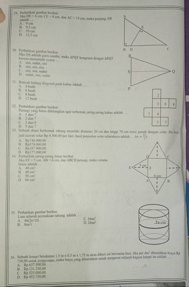 Perbatikan gambar berikut.
Jika DE=6cm,CE=8cm , dan AC=15cm , maka panjang AB 
adalah .
A. 9 cm
B. 9.5 cm
C 10 cm
D. 12,5 cm
30. Perhatikan gambar berikut. 
Jika QS adalah garis sumbu, maka △ PQS
karena memenuhi syarat _ köngruen dengan △ RQS

A. sisi, sudut, sisi
B. sisi, sisi, sisi
C. sisi, sisi, sudut
D. sudut, sisi, sudut
31. Banyak bidang diagonal pada kubus adalah
A. 4 buah _
B. 6 buah 2
C. 8 buah
D. 12 buah
3 6 8
32. Perhatikan gambar berikut.
Persegi yang harus dihilangkan agar terbentuk jaring-jaring kubus adalah .... 1 4
A. 1 dan 7
B. 2 dan 7 5 7
C. 2 dan 8
D. 5 dan 7
33. Sebuah drum berbentuk tabung memiliki diameter 20 cm dan tinggi 70 cm terisi penuh dengan solar. Jika lga
jual eceran solar Rp 8.500,00 per liter, hasil penjualan solar seluruhnya adalah… (π = 22/7 )
A. Rp748.000,00
B. Rp374.000,00
C. Rp187.000,00
D. Rp177.000,00
34. Perhatikan jaring-jaring limas berikut. 
Jika EF=5cm,AB=6cm , dan ABCD persegi, maka volume
limas adalah
A. 40cm^3
B. 48cm^3
C. 50cm^3
D. 60cm^3
35. Perhatikan gambar berikut.
Luas seluruh permukaan tabung adalah ....
A. 4π (2a+2t)
C. 16π a^2
B 8π a^2t
D. 24π a^2
36. Sebuah lemari berukuran 1,5 m * 0.5 m x 1.75 m akan diberi cat berwarna biru. Jika per dm^2 dibutuhkan biaya Rp
750.00 untuk pengecatan, maka biaya yang dibutuhkan untuk mengecat seluruh bagian lemari itu adalah …
A. Rp 637.500,00
B. Rp 131.250,00
C. Rp 525.000.00
D. Rp 452.750,00