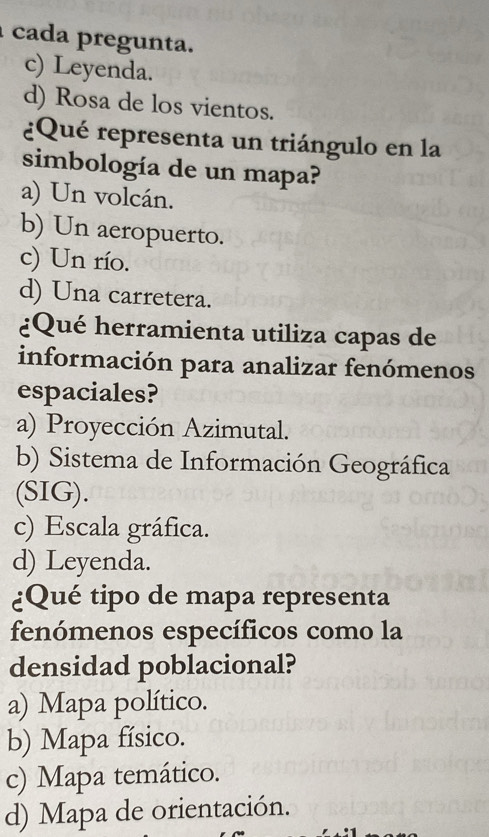 cada pregunta.
c) Leyenda.
d) Rosa de los vientos.
¿Qué representa un triángulo en la
simbología de un mapa?
a) Un volcán.
b) Un aeropuerto.
c) Un río.
d) Una carretera.
¿Qué herramienta utiliza capas de
información para analizar fenómenos
espaciales?
a) Proyección Azimutal.
b) Sistema de Información Geográfica
(SIG).
c) Escala gráfica.
d) Leyenda.
¿Qué tipo de mapa representa
fenómenos específicos como la
densidad poblacional?
a) Mapa político.
b) Mapa físico.
c) Mapa temático.
d) Mapa de orientación.