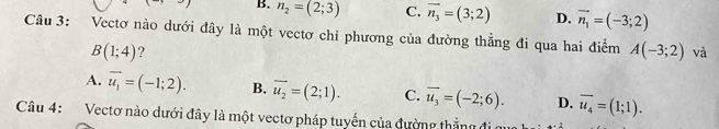 B. n_2=(2;3) C. overline n_3=(3;2) D. vector n_1=(-3;2)
Câu 3: Vectơ nào dưới đây là một vectơ chỉ phương của đường thẳng đi qua hai điểm A(-3;2) và
B(1;4) ?
A. vector u_1=(-1;2). B. overline u_2=(2;1). C. vector u_3=(-2;6). D. overline u_4=(1;1). 
Câu 4: Vectơ nào dưới đây là một vectơ pháp tuyến của đường thắng đi qu