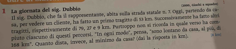 La giornata del sig. Dubbio (2000, Giochi a squadre) 
Il sig. Dubbio, che fa il rappresentante, abita sulla strada statale n. 7. Oggi, partendo da ca- 
sa, per vedere un cliente, ha fatto un primo tragitto di 53 km. Successivamente ha fatto altri 
tragitti, rispettivamente di 79, 27 e 9 km. Purtroppo non si ricorda in quale verso ha com- 
piuto ciascuno di questi percorsi. "In ogni modo", pensa, "sono lontano da casa, al più, di
168 km '. Quanto dista, invece, al minimo da casa? (dai la risposta in km). [ 8 km ]