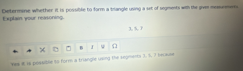 Determine whether it is possible to form a triangle using a set of segments with the given measurements. 
Explain your reasoning.
3, 5, 7
B I u Ω 
Yes it is possible to form a triangle using the segments 3, 5, 7 because