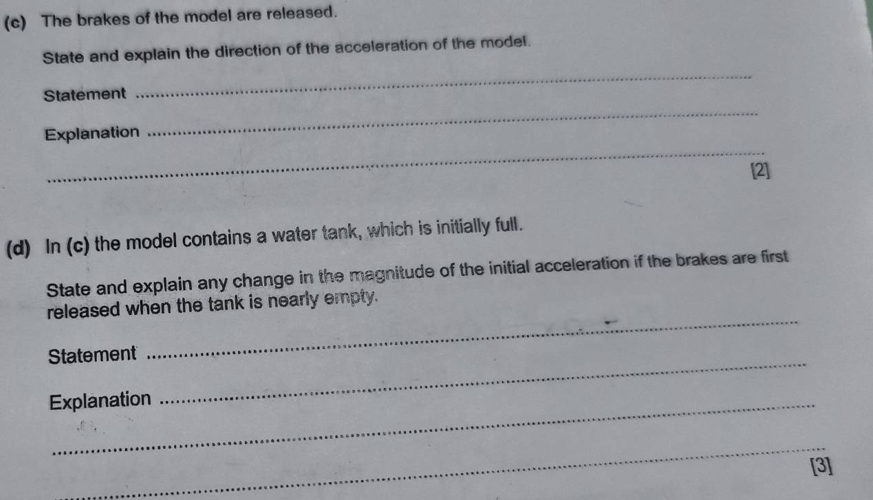 The brakes of the model are released. 
State and explain the direction of the acceleration of the model. 
Statement 
_ 
_ 
_ 
Explanation 
[2] 
(d) In (c) the model contains a water tank, which is initially full. 
State and explain any change in the magnitude of the initial acceleration if the brakes are first 
released when the tank is nearly empty. 
Statement 
_ 
Explanation 
_ 
_ 
[3]