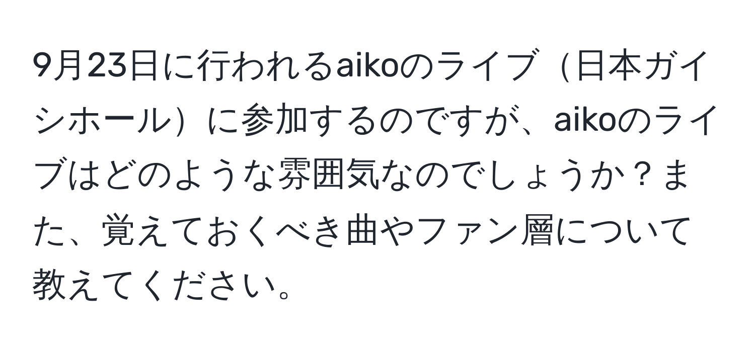 9月23日に行われるaikoのライブ日本ガイシホールに参加するのですが、aikoのライブはどのような雰囲気なのでしょうか？また、覚えておくべき曲やファン層について教えてください。