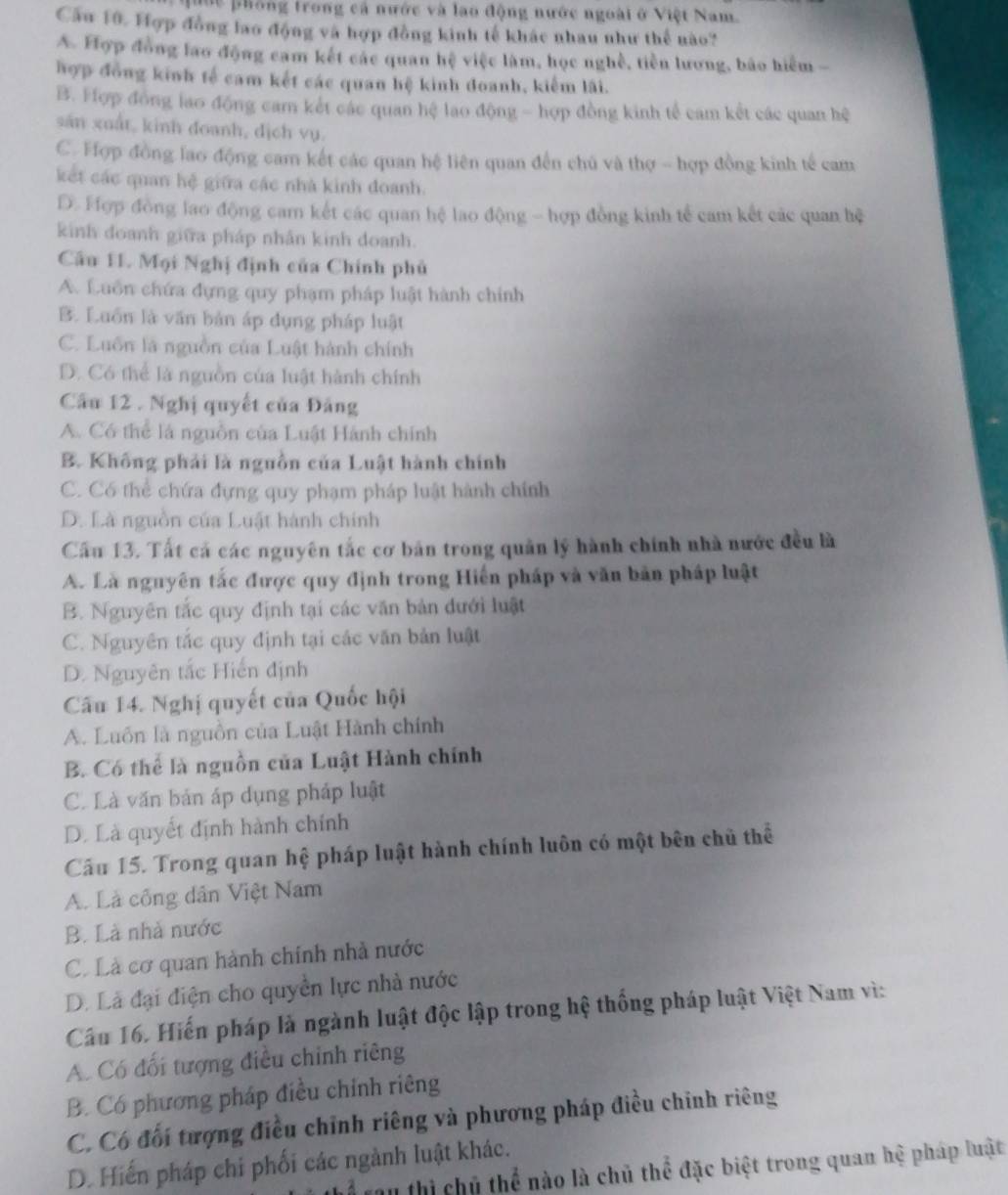 uốc phống trong cả nước và lao động nước ngoài ở Việt Nam.
Cầu 10. Hợp đồng lao động và hợp đồng kinh tế khác nhau như thể nào?
A. Hợp đồng lao động cam kết các quan hệ việc làm, học nghề, tiền lương, bão hiểm 
hợp đồng kinh tế cam kết các quan hệ kinh đoanh, kiểm lãi.
B. Hợp đồng lao động cam kết các quan hệ lao động - hợp đồng kinh tế cam kết các quan hệ
sản xuất, kinh đoanh, dịch vụ.
C. Hợp đồng lao động cam kết các quan hệ liên quan đến chủ và thợ - hợp đồng kinh tế cam
kết các quan hệ giữa các nhà kinh đoanh.
D. Hợp đồng lao động cam kết các quan hệ lao động - hợp đồng kinh tế cam kết các quan hệ
kinh doanh giữa pháp nhân kinh doanh.
Cầu 11. Mọi Nghị định của Chính phủ
A. Luồn chứa đựng quy phạm pháp luật hành chính
B. Luồn là văn bản áp dụng pháp luật
C. Luồn là nguồn của Luật hành chính
D. Có thể là nguồn của luật hành chính
Cầu 12 . Nghị quyết của Đảng
A. Có thể là nguồn của Luật Hành chính
B. Không phải là nguồn của Luật hành chính
C. Có thể chứa đựng quy phạm pháp luật hành chính
D. Là nguồn của Luật hành chính
Cầu 13. Tất cả các nguyên tắc cơ bản trong quân lý hành chính nhà nước đều là
A. Là nguyên tắc được quy định trong Hiến pháp và văn bản pháp luật
B. Nguyên tắc quy định tại các văn bản đưới luật
C. Nguyên tắc quy định tại các văn bản luật
D. Nguyên tắc Hiến định
Câu 14. Nghị quyết của Quốc hội
A. Luồn là nguồn của Luật Hành chính
B. Có thể là nguồn của Luật Hành chính
C. Là văn bản áp dụng pháp luật
D. Là quyết định hành chính
Câu 15. Trong quan hệ pháp luật hành chính luôn có một bên chủ thể
A. Là công dân Việt Nam
B. Là nhà nước
C. Là cơ quan hành chính nhà nước
D. Là đại điện cho quyền lực nhà nước
Câu 16. Hiến pháp là ngành luật độc lập trong hệ thống pháp luật Việt Nam vì:
A. Có đối tượng điều chỉnh riêng
B. Có phương pháp điều chính riêng
C. Có đối tượng điều chỉnh riêng và phương pháp điều chỉnh riêng
D. Hiến pháp chi phối các ngành luật khác.
Thể tau thì chủ thể nào là chủ thể đặc biệt trong quan hệ pháp luật