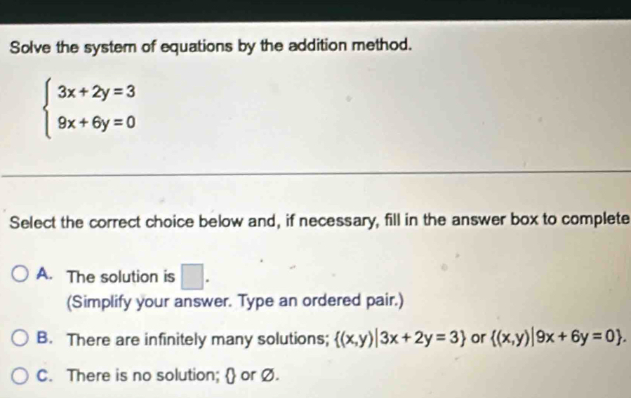 Solve the system of equations by the addition method.
beginarrayl 3x+2y=3 9x+6y=0endarray.
Select the correct choice below and, if necessary, fill in the answer box to complete
A. The solution is □ . 
(Simplify your answer. Type an ordered pair.)
B. There are infinitely many solutions;  (x,y)|3x+2y=3 or  (x,y)|9x+6y=0.
C. There is no solution;  or Ø.