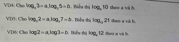 VD4: Cho log _23=a, log _25=b. Biểu thị log _910 theo a và b. 
VD5: Cho log _32=a, log _37=b. Biểu thị log _1221 theo a và b. 
VD6: Cho log 2=a, log 3=b. Biểu thị log _612 theo a và b.