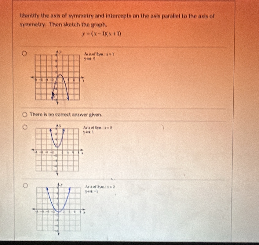 dentify the axis of symmetry and intercepts on the axis parallel to the axis of
symmetry. Then sketch the graph.
y=(x-1)(x+1)
is of ftym x=1
ie 0
There is no correct answer given.
is of Sym x=0
y=ind
sis of Sym 1x=0
y-in=1