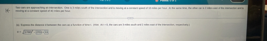 Two cars are approaching an intersection. One is 3 miles south of the intersection and is moving at a constant speed of 10 miles per hour. At the same time, the other car is 2 miles east of the intersection and is 
moving at a constant speed of 40 miles per hour. 
(a) Express the distance d between the cars as a function of time t. (Hint: AIt=0 , the cars are 3 miles south and 2 miles east of the intersection, respectively.)
d=sqrt(1700)^2)-270k+13