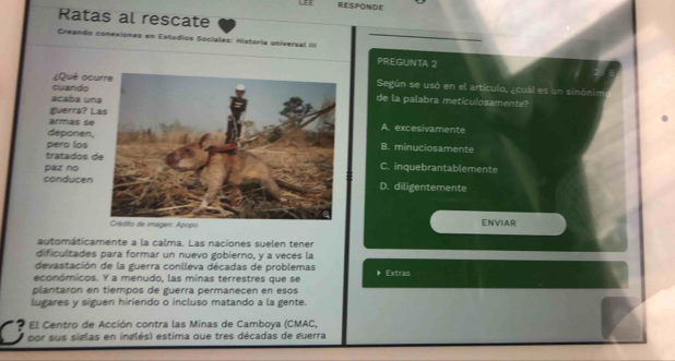 .:: RESPONDE
Ratas al rescate
Creando conexiones en Estudios Sociales: História universal III PREGUNTA 2
cuando ¿Qué ocu
Según se usó en el artículo, ¿cuál es un sinónin
acaba un
de la palabra meticulosamente?
guerra? L
ar a A. excesivamente
deponen,
pero los B. minuciosamente
tratados d
paz noC. inquebrantablemente
conducenD. diligentemente
ENVIAR
automáticamente a la calma. Las naciones suelen tener
dificultades para formar un nuevo gobierno, y a veces la
devastación de la guerra conlleva décadas de problemas
económicos. Y a menudo, las minas terrestres que se * Extras
plantaron en tiempos de guerra permanecen en esos
lugares y siguen hiriendo o incluso matando a la gente.
El Centro de Acción contra las Minas de Camboya (CMAC,
por sus siglas en inglés) estima que tres décadas de guerra