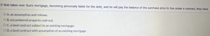 Bob takes over Sue's mortgage, becoming personally liable for the debt, and he will pay the balance of the purchase price to Sue under a contract, they have
A an assumption and release.
B. encumbered property cash out.
C. a land contract subject to an existing mortgage.
D. a land contract with assumption of an existing mortgage.