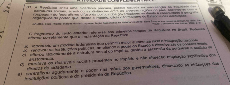 uì
se 01. A República criou uma cidadania precária, porque calcada na manutenção da iniquidade das
prit estruturas sociais, acentuou as distâncias entre as diversas regiões do país, cobrindo-as com a
roupagem do federalismo difuso da política dos governadores ou dando à continuidade à geografa
oligárquica do poder, que, desde o império, diluia o formalismo do Estado e das instituições
SALIBA, Elias Thomé. Raízes do riso: representação humorística na história brasileira; Belle Époque aos primeiros tempos do rádio. São
Paulo: Companhia das Letras, 2002. p. 67
Ca fragmento do texto anterior refere-se aos primeiros tempos da República no Brasil. Podemos
。
75 afirmar corretamente que a implantação da República
a) introduziu um modelo federalista que permitiu maior autonomia local e integração nacional.
b) renovou as instituições políticas, ampliando o poder do Estado e dissolvendo os poderes locais
c) alterou radicalmente a estrutura social do Império, devido à ascensão da burguesia e declínio da
aristocracia.
d) manteve os desníveis sociais presentes no Império e não ofereceu ampliação significativa dos
direitos de cidadania.
e) centralizou agudamente o poder nas mãos dos governadores, diminuindo as atribuições das
instituições políticas e do presidente da República.