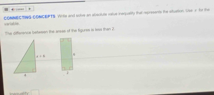 イ) Liseen
CONNECTING CONCEPTS Write and solve an absolute value inequality that represents the situation. Use x for the
variable .
The difference between the areas of the figures is less than 2.
6
2
□