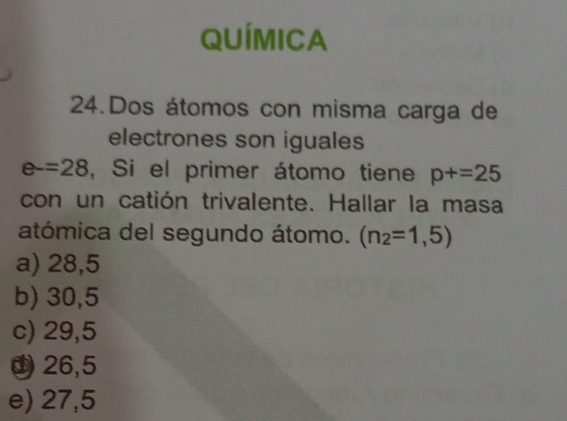 QUÍMICA
24.Dos átomos con misma carga de
electrones son iguales
e-=28 , Si el primer átomo tiene p+=25
con un catión trivalente. Hallar la masa
atómica del segundo átomo. (n_2=1,5)
a) 28,5
b) 30,5
c) 29,5
26,5
e) 27,5