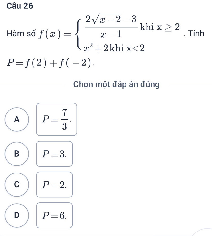 Hàm số f(x)=beginarrayl  (2sqrt(x-2)-3)/x-1 k x^2+2khix<2endarray. hi x≥ 2. Tính
P=f(2)+f(-2). 
Chọn một đáp án đúng
A P= 7/3 .
B P=3.
C P=2.
D P=6.