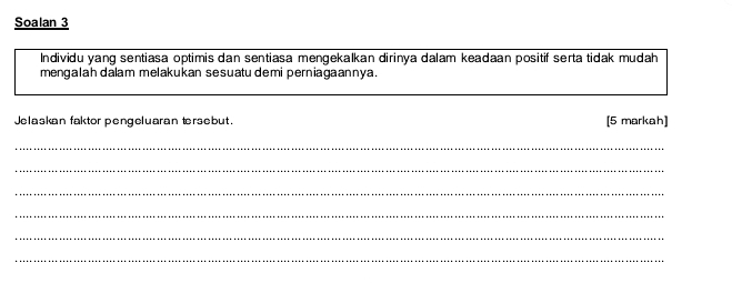 Soalan 3 
Individu yang sentiasa optimis dan sentiasa mengekalkan dirinya dalam keadaan positif serta tidak mudah 
mengalah dalam melakukan sesuatu demi perniagaannya. 
Jelaskan faktor pengeluaran tersebut. [5 markah] 
_ 
_ 
_ 
_ 
_ 
_