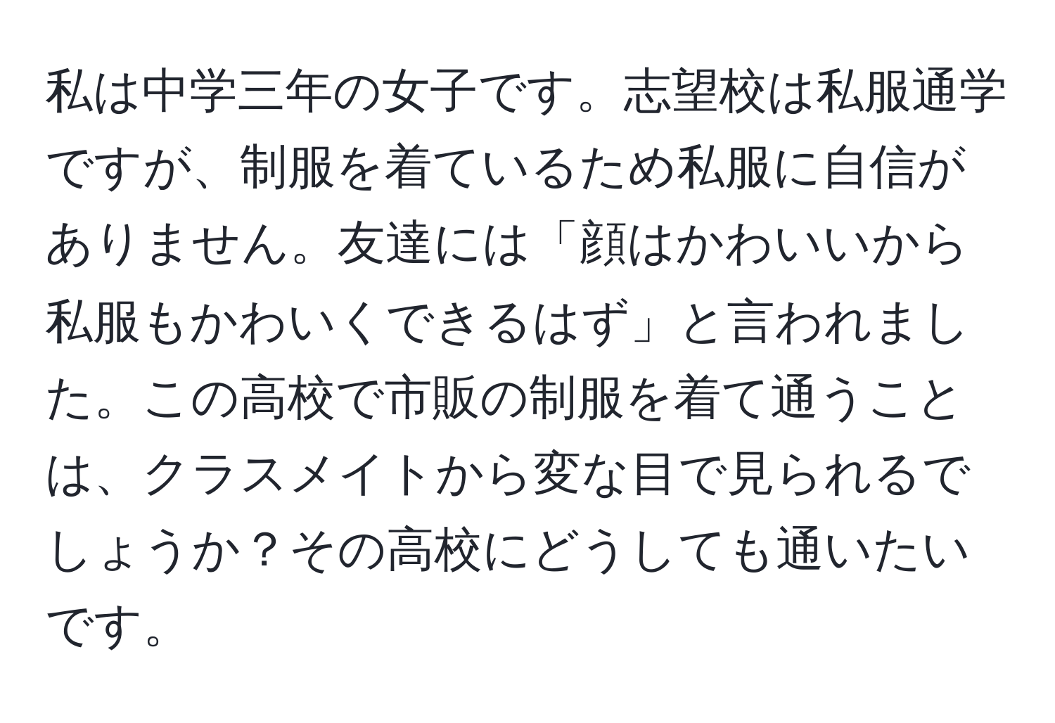 私は中学三年の女子です。志望校は私服通学ですが、制服を着ているため私服に自信がありません。友達には「顔はかわいいから私服もかわいくできるはず」と言われました。この高校で市販の制服を着て通うことは、クラスメイトから変な目で見られるでしょうか？その高校にどうしても通いたいです。